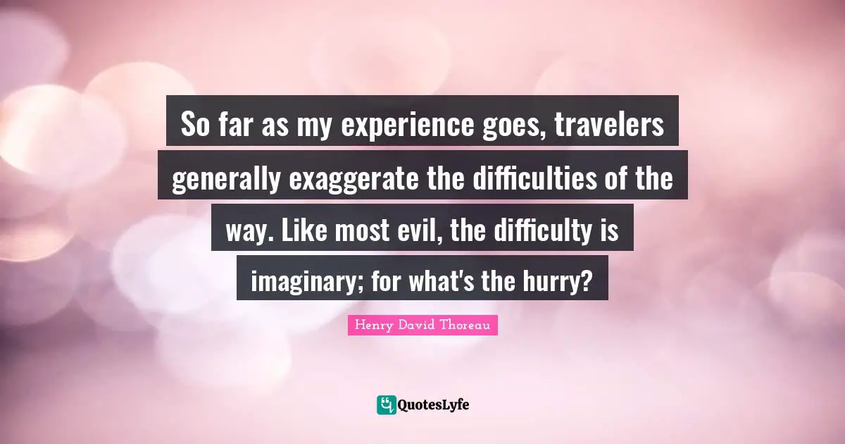 So far as my experience goes, travelers generally exaggerate the difficulties of the way. Like most evil, the difficulty is imaginary; for what's the hurry?