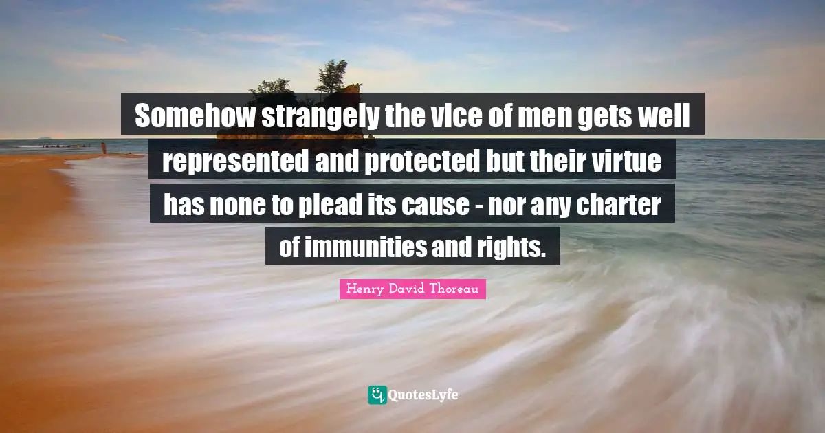 Somehow strangely the vice of men gets well represented and protected but their virtue has none to plead its cause - nor any charter of immunities and rights.