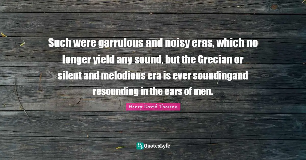 Such were garrulous and noisy eras, which no longer yield any sound, but the Grecian or silent and melodious era is ever soundingand resounding in the ears of men.
