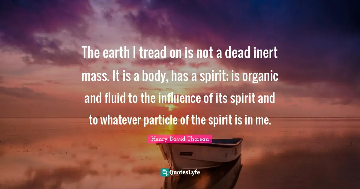 The earth I tread on is not a dead inert mass. It is a body, has a spirit; is organic and fluid to the influence of its spirit and to whatever particle of the spirit is in me.