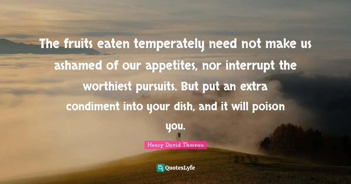 The fruits eaten temperately need not make us ashamed of our appetites, nor interrupt the worthiest pursuits. But put an extra condiment into your dish, and it will poison you.