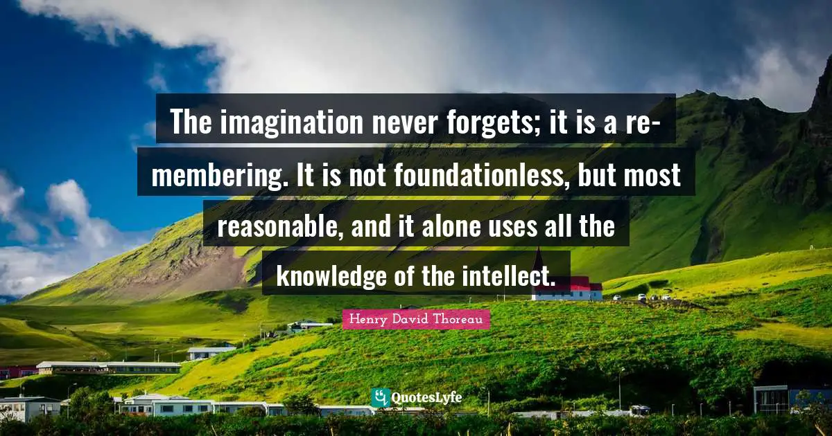 The imagination never forgets; it is a re-membering. It is not foundationless, but most reasonable, and it alone uses all the knowledge of the intellect.