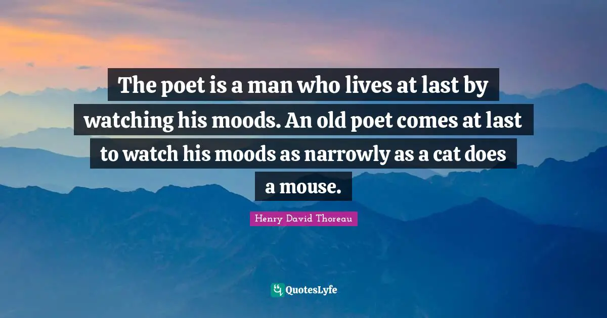 The poet is a man who lives at last by watching his moods. An old poet comes at last to watch his moods as narrowly as a cat does a mouse.