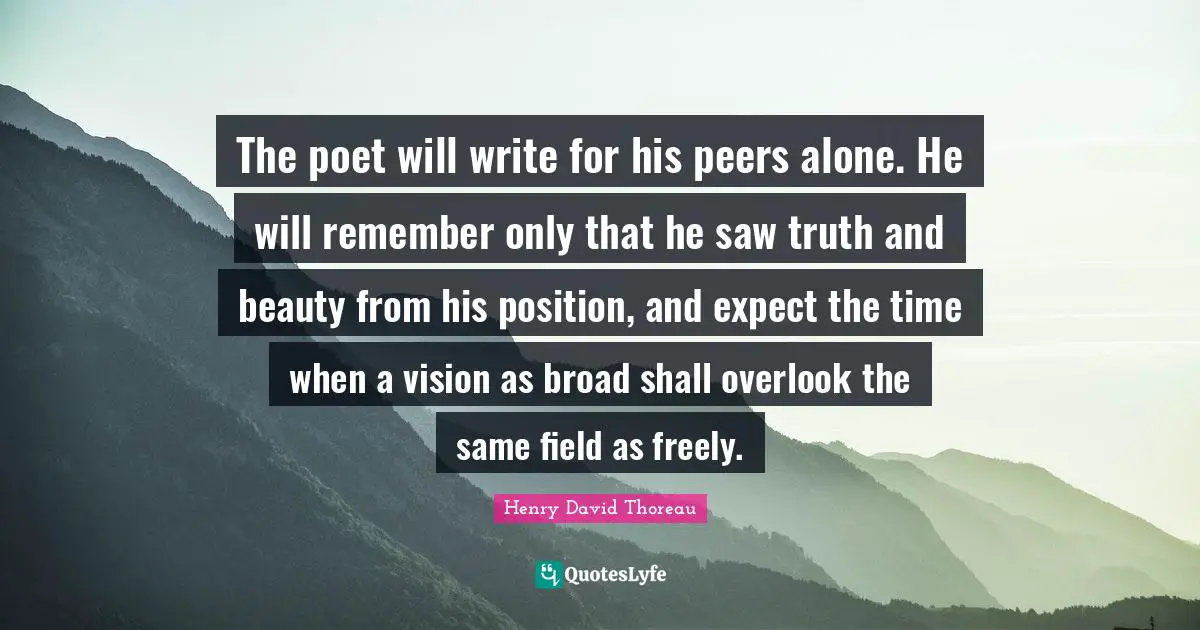 The poet will write for his peers alone. He will remember only that he saw truth and beauty from his position, and expect the time when a vision as broad shall overlook the same field as freely.