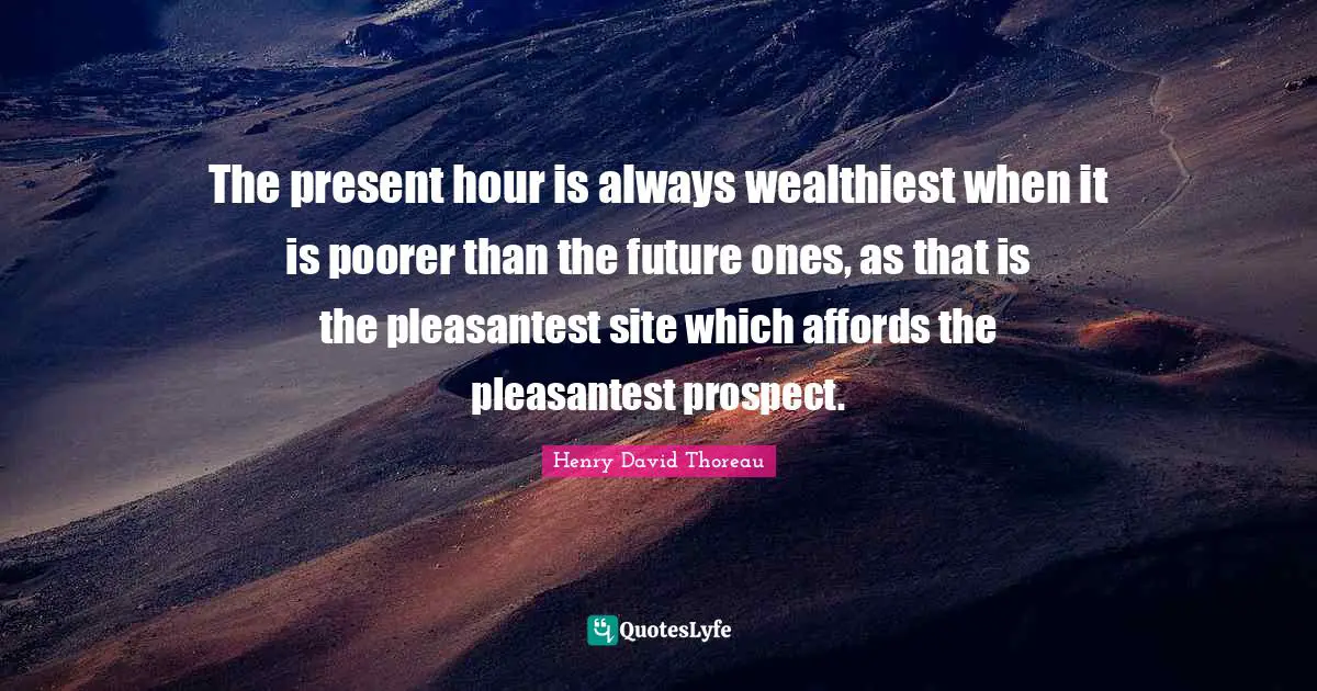 The present hour is always wealthiest when it is poorer than the future ones, as that is the pleasantest site which affords the pleasantest prospect.
