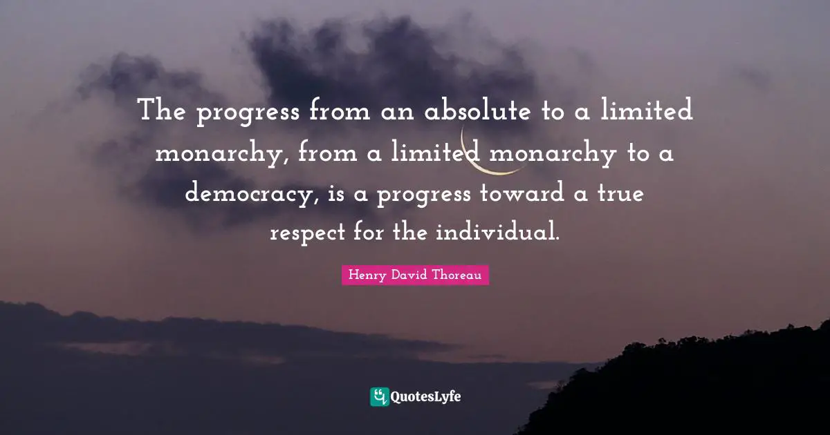 The progress from an absolute to a limited monarchy, from a limited monarchy to a democracy, is a progress toward a true respect for the individual.