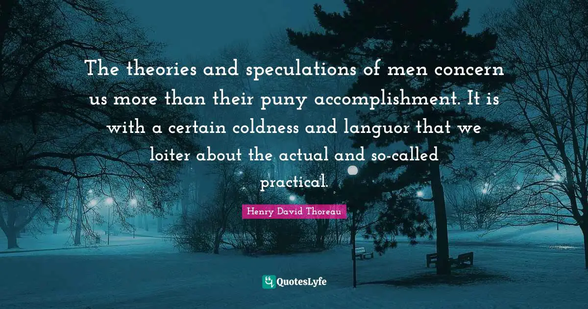 The theories and speculations of men concern us more than their puny accomplishment. It is with a certain coldness and languor that we loiter about the actual and so-called practical.