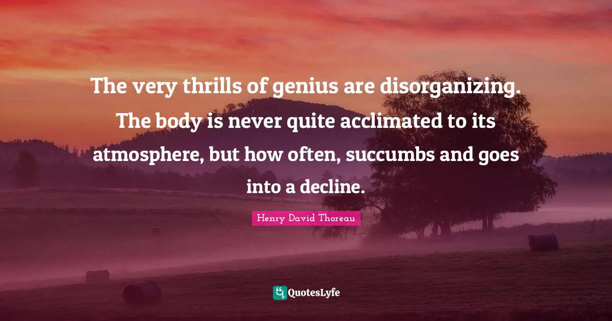 The very thrills of genius are disorganizing. The body is never quite acclimated to its atmosphere, but how often, succumbs and goes into a decline.