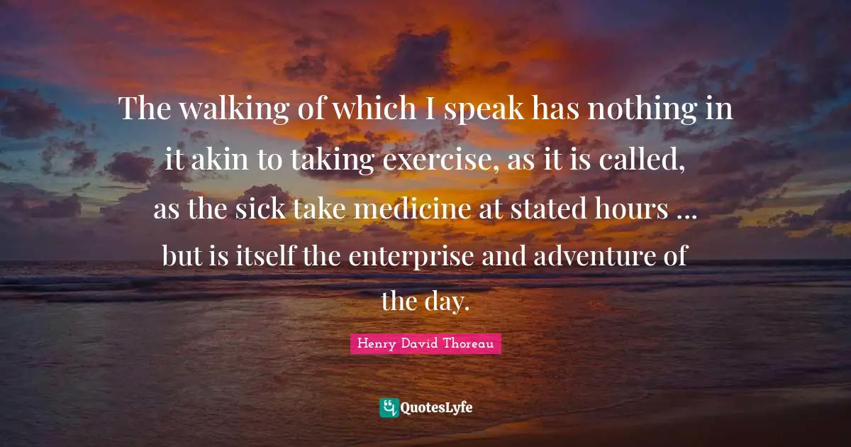 The walking of which I speak has nothing in it akin to taking exercise, as it is called, as the sick take medicine at stated hours ... but is itself the enterprise and adventure of the day.