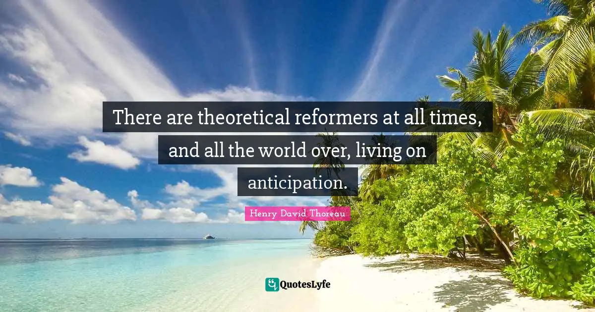 There are theoretical reformers at all times, and all the world over, living on anticipation.