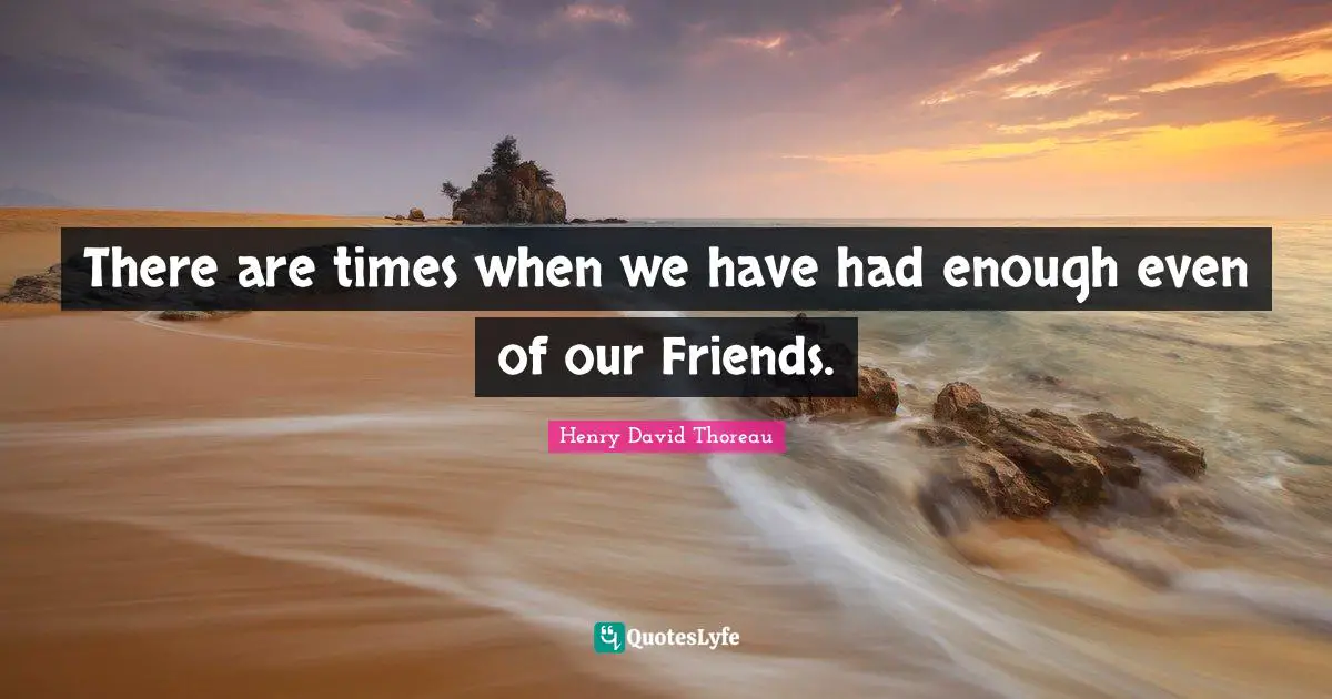 There are times when we have had enough even of our Friends.
