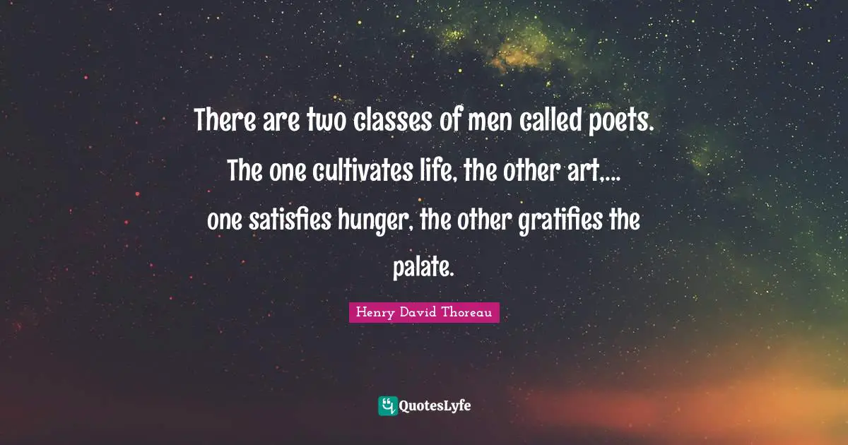 There are two classes of men called poets. The one cultivates life, the other art,... one satisfies hunger, the other gratifies the palate.