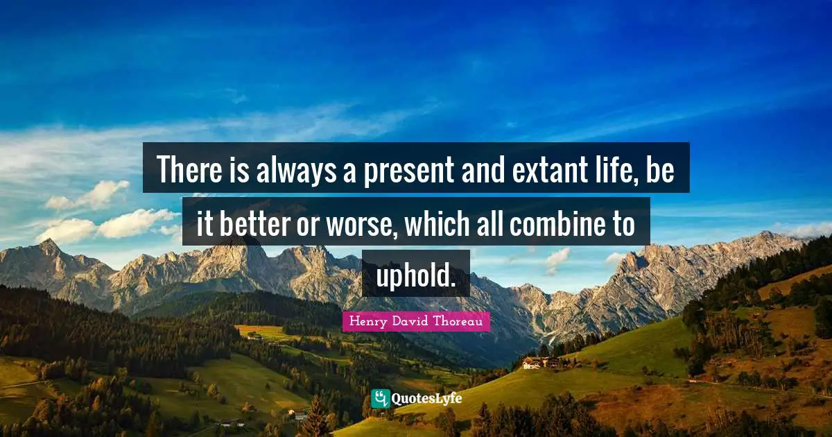 There is always a present and extant life, be it better or worse, which all combine to uphold.