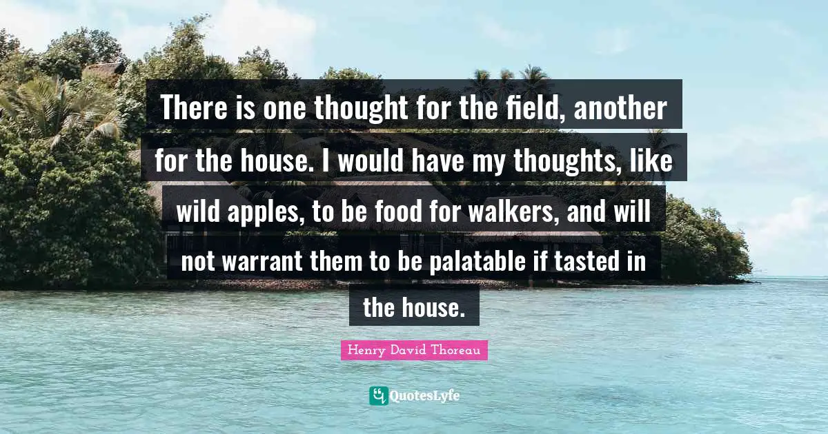 There is one thought for the field, another for the house. I would have my thoughts, like wild apples, to be food for walkers, and will not warrant them to be palatable if tasted in the house.
