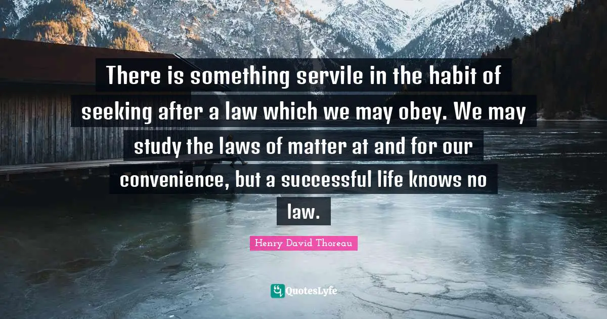 There is something servile in the habit of seeking after a law which we may obey. We may study the laws of matter at and for our convenience, but a successful life knows no law.