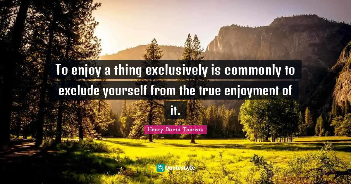 To enjoy a thing exclusively is commonly to exclude yourself from the true enjoyment of it.