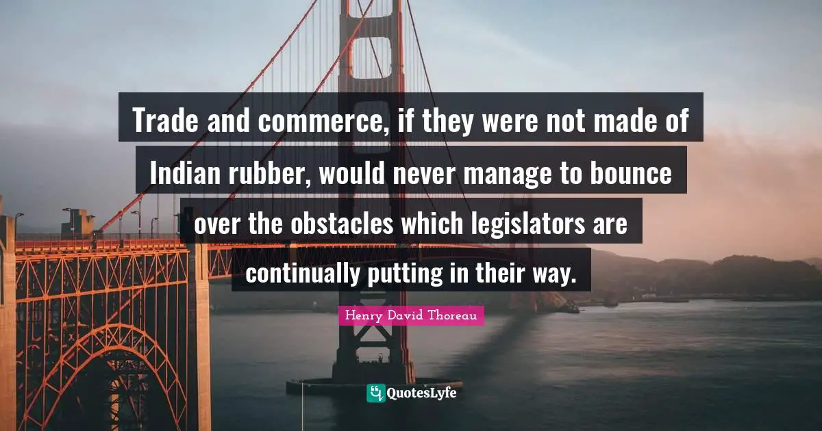 Trade and commerce, if they were not made of Indian rubber, would never manage to bounce over the obstacles which legislators are continually putting in their way.