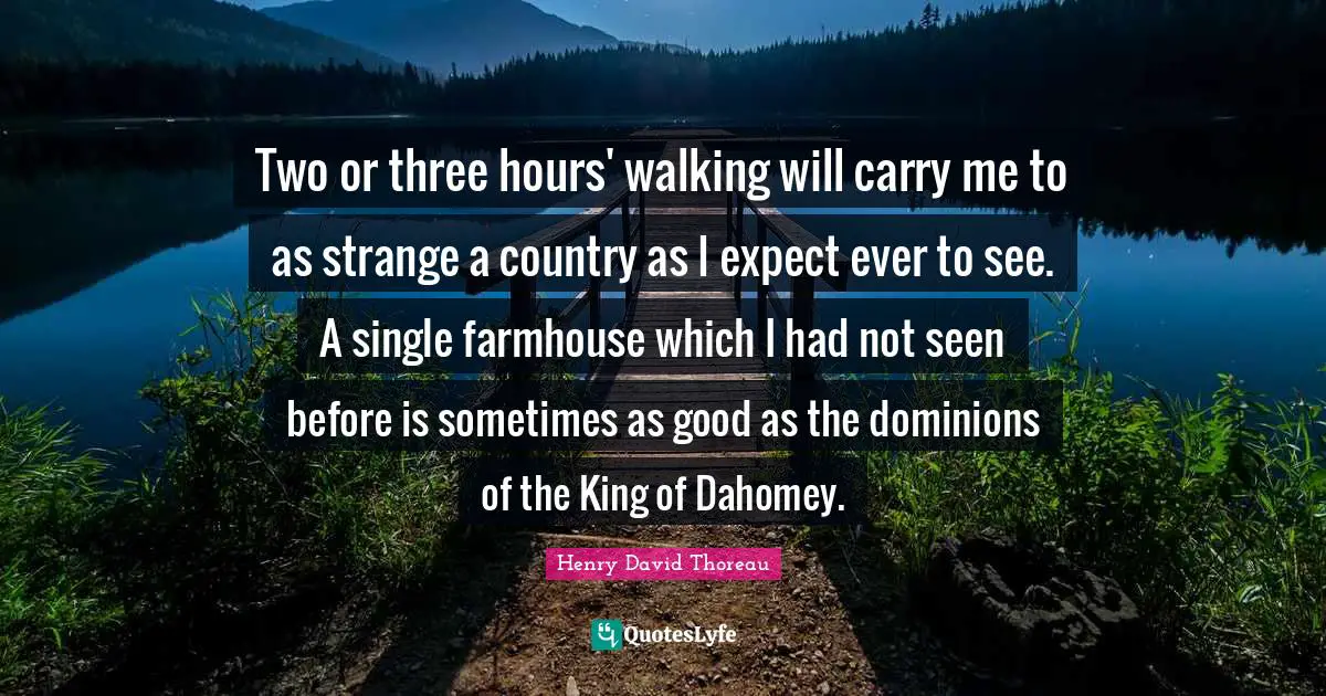 Two or three hours' walking will carry me to as strange a country as I expect ever to see. A single farmhouse which I had not seen before is sometimes as good as the dominions of the King of Dahomey.