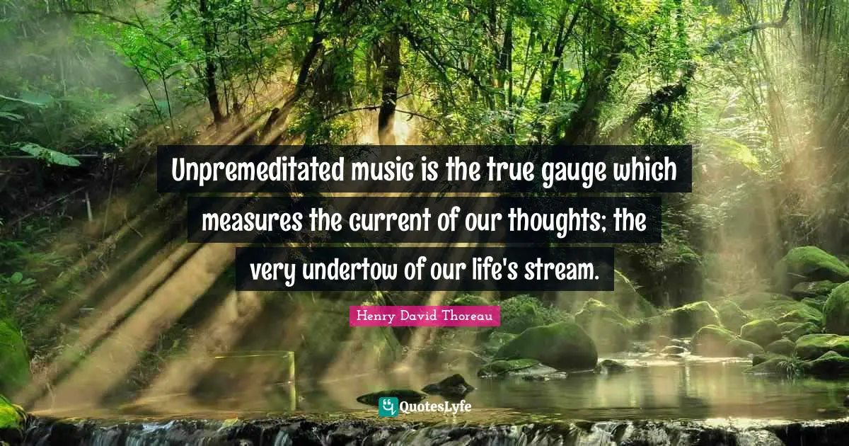 Unpremeditated music is the true gauge which measures the current of our thoughts; the very undertow of our life's stream.