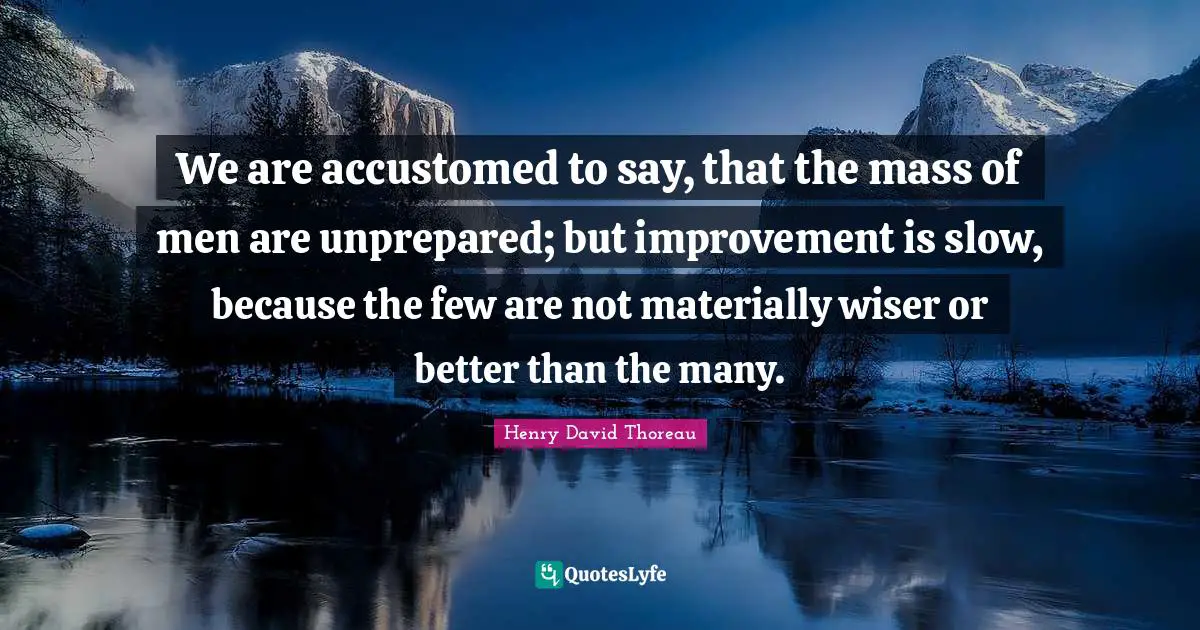 We are accustomed to say, that the mass of men are unprepared; but improvement is slow, because the few are not materially wiser or better than the many.