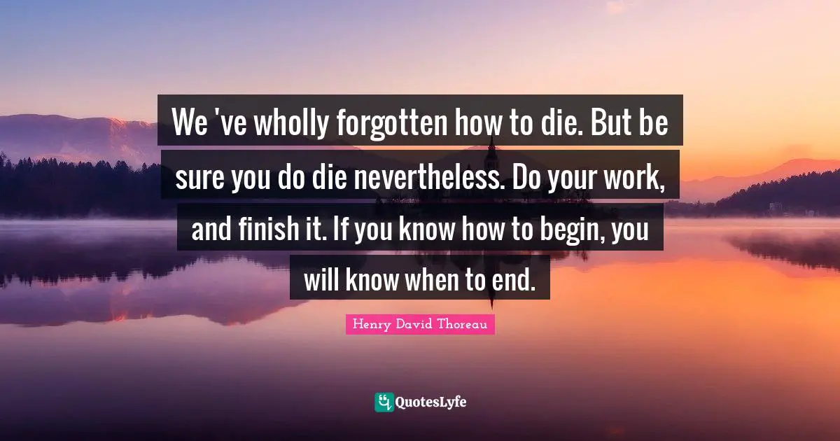 We 've wholly forgotten how to die. But be sure you do die nevertheless. Do your work, and finish it. If you know how to begin, you will know when to end.