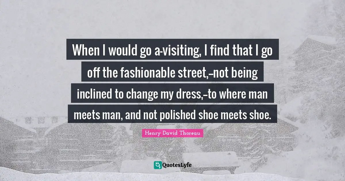 When I would go a-visiting, I find that I go off the fashionable street,--not being inclined to change my dress,--to where man meets man, and not polished shoe meets shoe.