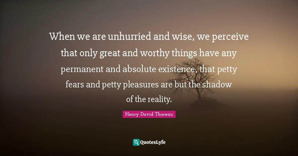 When we are unhurried and wise, we perceive that only great and worthy things have any permanent and absolute existence, that petty fears and petty pleasures are but the shadow of the reality.