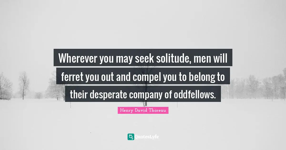 Wherever you may seek solitude, men will ferret you out and compel you to belong to their desperate company of oddfellows.