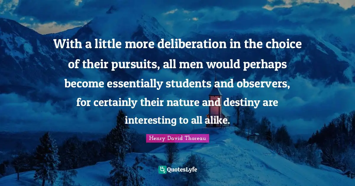 With a little more deliberation in the choice of their pursuits, all men would perhaps become essentially students and observers, for certainly their nature and destiny are interesting to all alike.