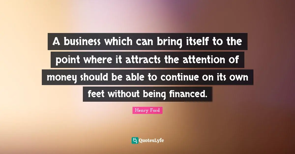 A business which can bring itself to the point where it attracts the attention of money should be able to continue on its own feet without being financed.