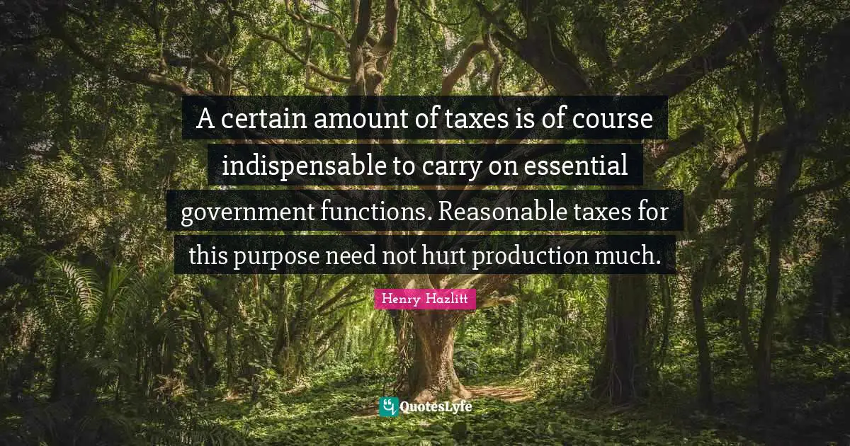 A certain amount of taxes is of course indispensable to carry on essential government functions. Reasonable taxes for this purpose need not hurt production much.