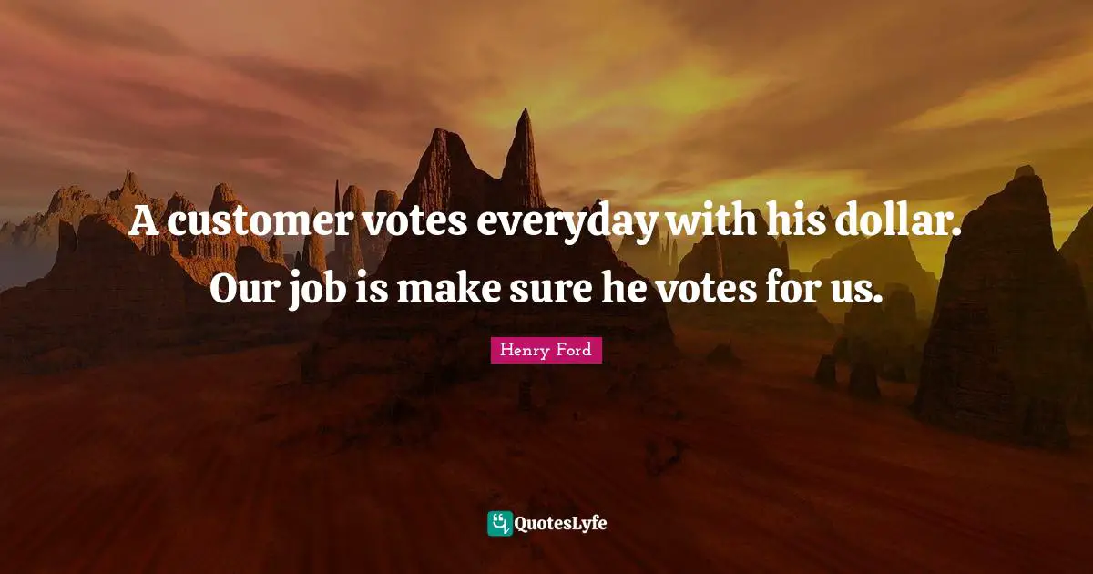 A customer votes everyday with his dollar. Our job is make sure he votes for us.