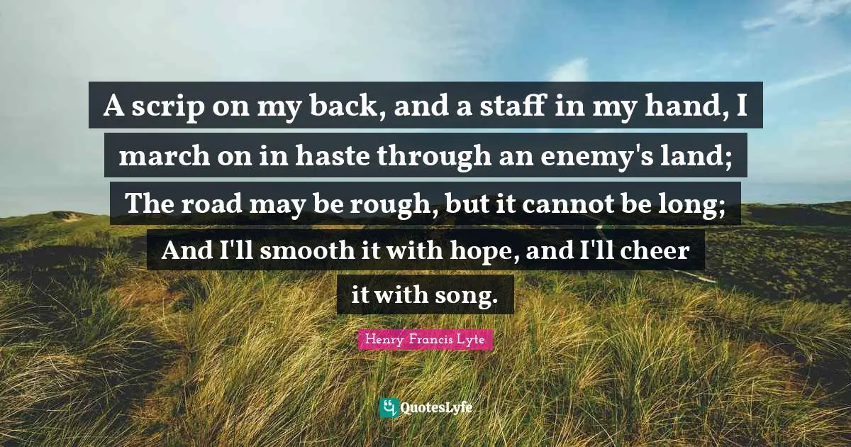 A scrip on my back, and a staff in my hand, I march on in haste through an enemy's land; The road may be rough, but it cannot be long; And I'll smooth it with hope, and I'll cheer it with song.
