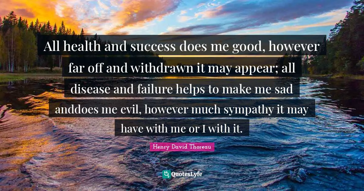 All health and success does me good, however far off and withdrawn it may appear; all disease and failure helps to make me sad anddoes me evil, however much sympathy it may have with me or I with it.