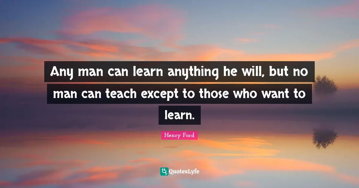 Any man can learn anything he will, but no man can teach except to those who want to learn.