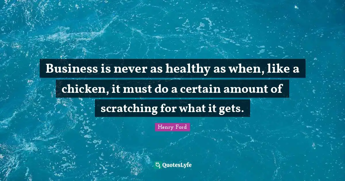 Henry Ford Quotes: "Business is never as healthy as when, like a chicken, it must do a certain amount of scratching for what it gets."