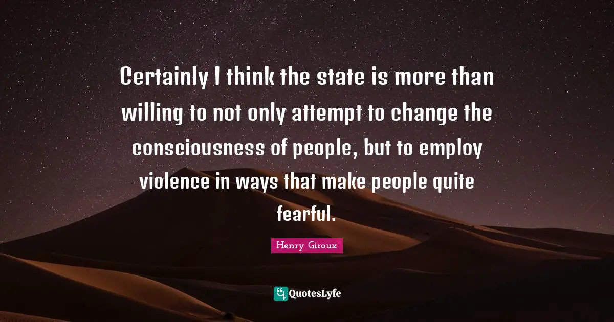 Certainly I think the state is more than willing to not only attempt to change the consciousness of people, but to employ violence in ways that make people quite fearful.