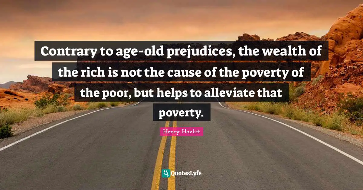 Contrary to age-old prejudices, the wealth of the rich is not the cause of the poverty of the poor, but helps to alleviate that poverty.
