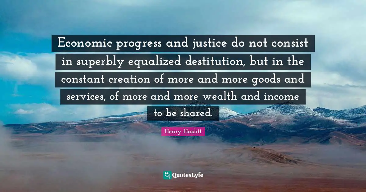 Economic progress and justice do not consist in superbly equalized destitution, but in the constant creation of more and more goods and services, of more and more wealth and income to be shared.