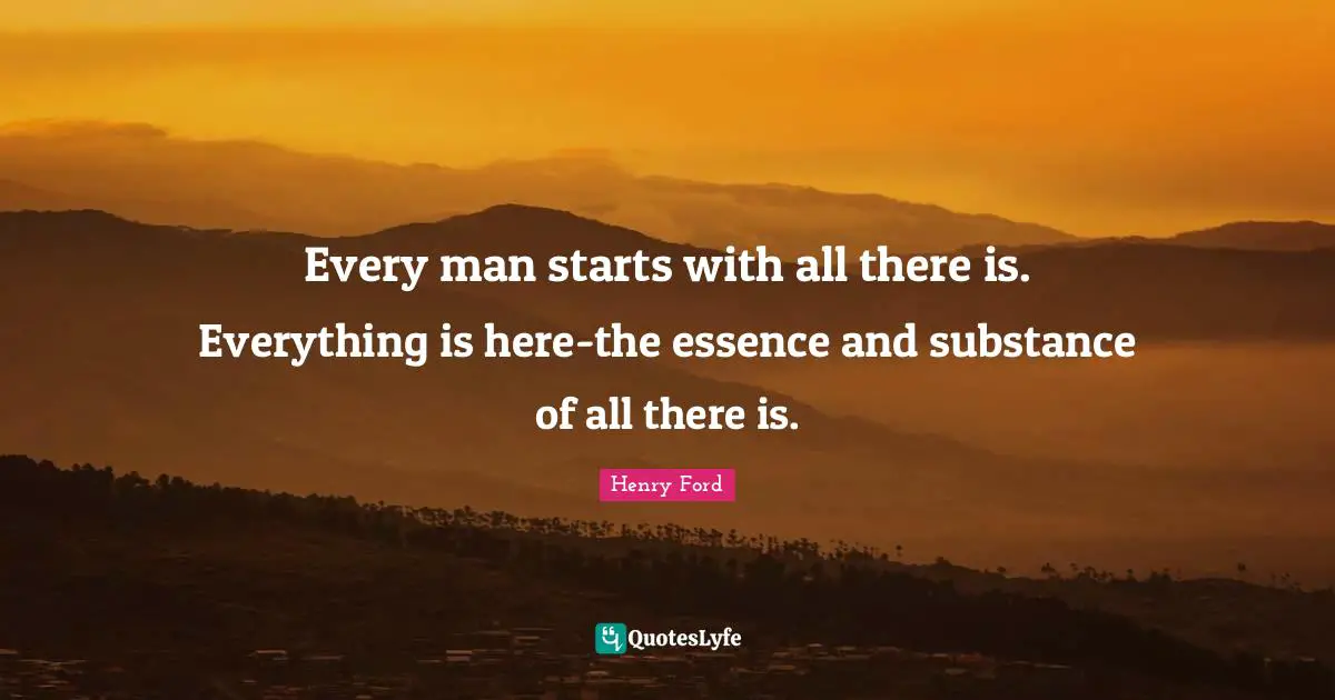 Every man starts with all there is. Everything is here-the essence and substance of all there is.