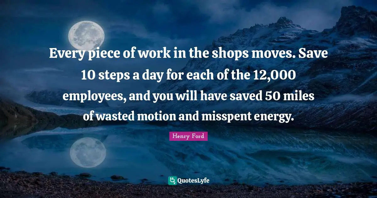Every piece of work in the shops moves. Save 10 steps a day for each of the 12,000 employees, and you will have saved 50 miles of wasted motion and misspent energy.