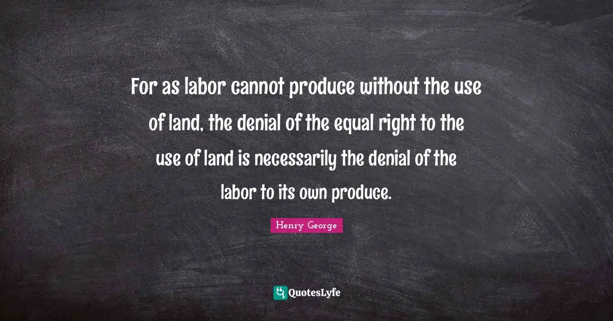 For as labor cannot produce without the use of land, the denial of the equal right to the use of land is necessarily the denial of the labor to its own produce.