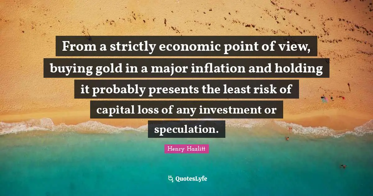From a strictly economic point of view, buying gold in a major inflation and holding it probably presents the least risk of capital loss of any investment or speculation.