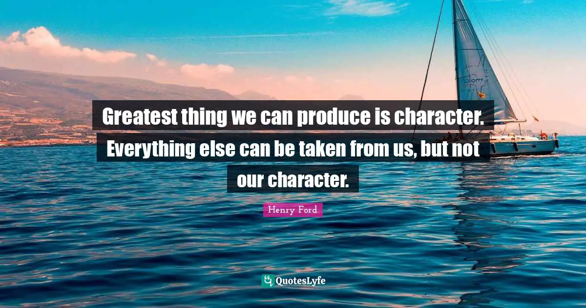 Greatest thing we can produce is character. Everything else can be taken from us, but not our character.