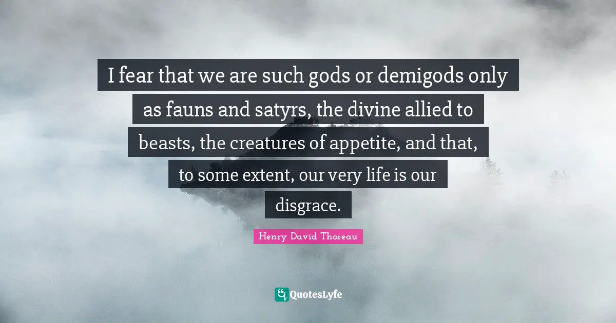 I fear that we are such gods or demigods only as fauns and satyrs, the divine allied to beasts, the creatures of appetite, and that, to some extent, our very life is our disgrace.
