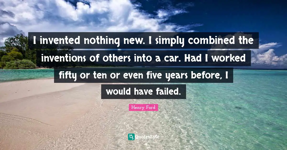 Nothing New Quotes: "I invented nothing new. I simply combined the inventions of others into a car. Had I worked fifty or ten or even five years before, I would have failed."