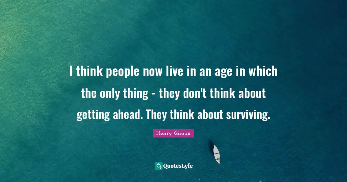 I think people now live in an age in which the only thing - they don't think about getting ahead. They think about surviving.