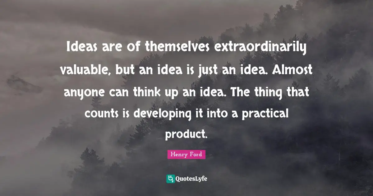 Ideas are of themselves extraordinarily valuable, but an idea is just an idea. Almost anyone can think up an idea. The thing that counts is developing it into a practical product.
