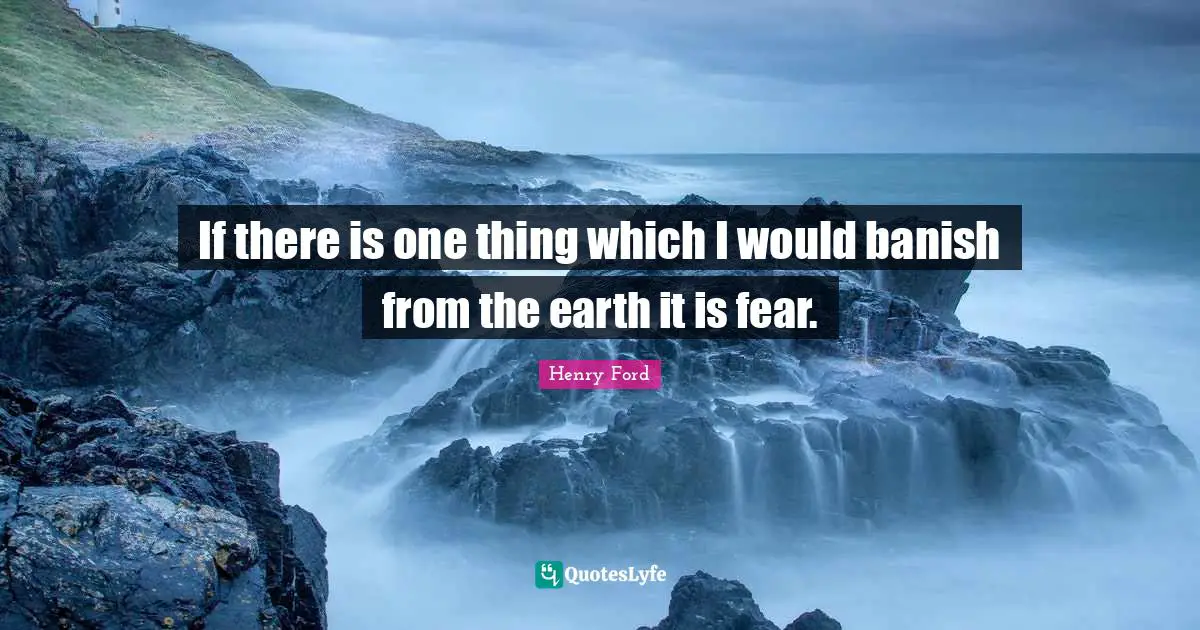 If there is one thing which I would banish from the earth it is fear.