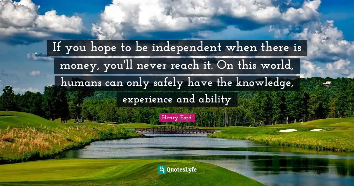 If you hope to be independent when there is money, you'll never reach it. On this world, humans can only safely have the knowledge, experience and ability
